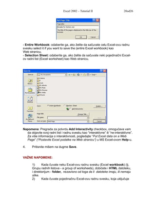 Excel 2002 – Tutorial II                        20od26




- Entire Workbook: odaberite ga, ako želite da sačuvate celu Excel-ovu radnu
svesku select it if you want to save the (entire Excel workbook) kao
Web stranicu.
- Selection Sheet: odaberite ga, ako želite da sačuvate neki pojedinačni Excel-
ov radni list (Excel worksheet) kao Web stranicu.




Napomena: Pregrada za potvrdu Add Interactivity checkbox, omogućava vam
  da objavite svoj radni list i radnu svesku kao “interaktivne” ili “ne-interaktivne”.
  Za više informacija o interaktivnosti, pogledajte “Put Excel data on a Web
  Page” (“Postavite Excel podatke na Web stranicu”) u MS Excel-ovom Help-u.

4.     Pritisnite mišem na dugme Save.


VAŽNE NAPOMENE:

       1)      Kada čuvate neku Excel-ovu radnu svesku (Excel workbook) (tj.
       Grupu radnih listova - a group of worksheets), dobićete i HTML datoteku,
       i direktorijum - folder, nezavisno od toga da li datoteke imaju, ili nemaju
       slike.
       2)      Kada čuvate pojedinačnu Excel-ovu radnu svesku, koja uključuje
 