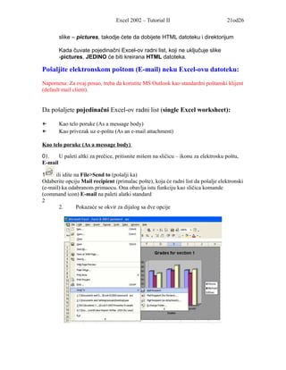 Excel 2002 – Tutorial II                           21od26


       slike – pictures, takodje ćete da dobijete HTML datoteku i direktorijum

       Kada čuvate pojedinačni Excel-ov radni list, koji ne uključuje slike
       -pictures, JEDINO će biti kreirana HTML datoteka.

Pošaljite elektronskom poštom (E-mail) neku Excel-ovu datoteku:
Napomena: Za ovaj posao, treba da koristite MS Outlook kao standardni poštanski klijent
(default mail client).


Da pošaljete pojedinačni Excel-ov radni list (single Excel worksheet):

←      Kao telo poruke (As a message body)
←      Kao privezak uz e-poštu (As an e-mail attachment)

Kao telo poruke (As a message body)

01.    U paleti altki za prečice, pritisnite mišem na sličicu – ikonu za elektrosku poštu,
E-mail

1     ili idite na File>Send to (pošalji ka)
Odaberite opciju Mail recipient (primalac pošte), koja će radni list da pošalje elektronski
(e-mail) ka odabranom primaocu. Ona obavlja istu funkciju kao sličica komande
(command icon) E-mail na paleti alatki standard
2
        2.       Pokazaće se okvir za dijalog sa dve opcije
 