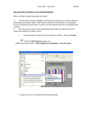 Excel 2002 – Tutorial II                           23od26


Kao privezak uz E-poštu (As an e-mail attachment)

Koje su razlike izmedju tela poruke i priveska?

←       Kao privezak, može da se gleda svim klijentovim softverima za e-poštu, dok kao
telo poruke, biće jedino vidljiv u MS Outlook-u.(Da biste bili bezbedni, uvek pošaljite
Excel-ovu datoteku kao privezak za e-poštu, da biste dopustili primaocu da pregleda vašu
e-poštu.).
←       Ko telo poruke, jedino možete da pošaljete jedan radni list, dok kao privezak,
možete da pošaljete celu radnu svesku.

      1.     Sa palete alatki za prečice, pritisnite mišem na sličicu – ikonu za E-mail.


             ili idite na File>Send to (pošalji na)
  Odaberite primaoca pošte - Mail recipient (as Attachment – kao privezak).




       2. Pojaviće vam se nova stranica da adresirate poruku.
 