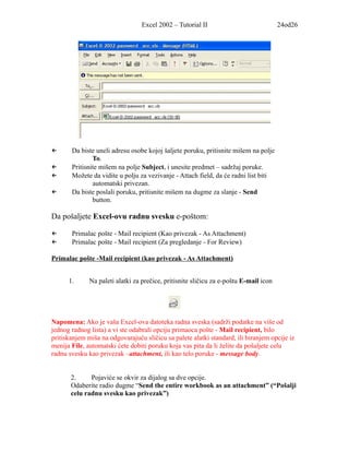 Excel 2002 – Tutorial II                             24od26




←      Da biste uneli adresu osobe kojoj šaljete poruku, pritisnite mišem na polje
               To.
←      Pritisnite mišem na polje Subject, i unesite predmet – sadržaj poruke.
←      Možete da vidite u polju za vezivanje - Attach field, da će radni list biti
               automatski privezan.
←      Da biste poslali poruku, pritisnite mišem na dugme za slanje - Send
               button.

Da pošaljete Excel-ovu radnu svesku e-poštom:

←      Primalac pošte - Mail recipient (Kao privezak - As Attachment)
←      Primalac pošte - Mail recipient (Za pregledanje - For Review)

Primalac pošte -Mail recipient (kao privezak - As Attachment)


      1.      Na paleti alatki za prečice, pritisnite sličicu za e-poštu E-mail icon




Napomena: Ako je vaša Excel-ova datoteka radna sveska (sadrži podatke na više od
jednog radnog lista) a vi ste odabrali opciju primaoca pošte - Mail recipient, bilo
pritiskanjem miša na odgovarajuću sličicu sa palete alatki standard, ili biranjem opcije iz
menija File, automatski ćete dobiti poruku koja vas pita da li želite da pošaljete celu
radnu svesku kao privezak –attachment, ili kao telo poruke - message body.


       2.     Pojaviće se okvir za dijalog sa dve opcije.
       Odaberite radio dugme “Send the entire workbook as an attachment” (“Pošalji
       celu radnu svesku kao privezak”)
 