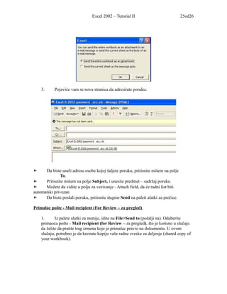 Excel 2002 – Tutorial II                            25od26




    3.     Pojaviće vam se nova stranica da adresirate poruku:




←     Da biste uneli adresu osobe kojoj šaljete poruku, pritisnite mišem na polje
              To.
←     Pritisnite mišem na polje Subject, i unesite predmet – sadržaj poruke.
←     Možete da vidite u polju za vezivanje - Attach field, da će radni list biti
automatski privezan
←     Da biste poslali poruku, pritisnite dugme Send na paleti alatki za prečice.

Primalac pošte - Mail recipient (For Review – za pregled)

    1.      Iz palete alatki za menije, idite na File>Send to (pošalji na). Odaberite
    primaoca pošte - Mail recipient (for Review – za pregled), što je korisno u slučaju
    da želite da pratite trag izmena koje je primalac pravio na dokumentu. U ovom
    slučaju, potrebno je da kreirate kopiju vaše radne sveske za deljenje (shared copy of
    your workbook).
 