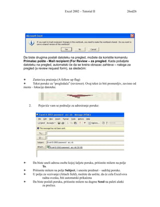 Excel 2002 – Tutorial II                             26od26




Da biste drugima poslali datoteku na pregled, možete da koristite komandu
Primalac pošte - Mail recipient (For Review – za pregled. Kada pošaljete
datoteku na pregled, automatski će da se kreira obrazac zahteva – naloga za
pregled (a review request form), sa sledećim:


←      Zastavicu praćenja (A follow up flag)
←      Tekst poruke za “pregledača” (reviewer). Ovaj tekst će biti promenljiv, zavisno od
mesta – lokacije datoteke.




    2.       Pojaviće vam se područje za adresiranje poruke:




←        Da biste uneli adresu osobe kojoj šaljete poruku, pritisnite mišem na polje
                 To.
←        Pritisnite mišem na polje Subject, i unesite predmet – sadržaj poruke.
←        U polju za vezivanje (Attach field), možete da uočite, da će cela Excel-ova
                 radna sveska, biti automatski prikačena
←        Da biste poslali poruku, pritisnite mišem na dugme Send na paleti alatki
                 za prečice.
 