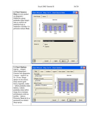 Excel 2002 Tutorial II   5of 28


4. Chart Suource
Data (izvorni podaci
za dijagram) –
Odaberite opseg
podataka (data range)
(ako je različit od
područja koje je
istaknuto u koraku 1) i
pritisnite mišem Next.




5. Chart Options
(opcije – mogući
izbori dijagrama) –
Unesite ime dijagrama
i imena – naslove za
X- i Y-ose. Druge
opcije za ose (axes),
linije mreže (grid
lines), legendu, znake
– labele podataka (data
labels), i tabela
podataka (data table)
mogu da se menjaju
pritiskanjem miša na
jezičke – tabove.
Pritisnite Next da bi se
premestili na sledeći
skup opcija.
 