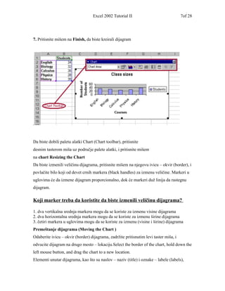 Excel 2002 Tutorial II                              7of 28




7. Pritisnite mišem na Finish, da biste kreirali dijagram




.



Da biste dobili paletu alatki Chart (Chart toolbar), pritisnite
desnim tasterom miša uz područje palete alatki, i pritisnite mišem
na chart Resizing the Chart
Da biste izmenili veličinu dijagrama, pritisnite mišem na njegovu ivicu – okvir (border), i
povlačite bilo koji od devet crnih markera (black handles) za izmenu veličine. Markeri u
uglovima će da izmene dijagram proporcionalno, dok će markeri duž linija da rastegnu
dijagram.

Koji marker treba da koristite da biste izmenili veličinu dijagrama?

1. dva vertikalna srednja markera mogu da se koriste za izmenu visine dijagrama
2. dva horizontalna srednja markera mogu da se koriste za izmenu širine dijagrama
3. četiri markera u uglovima mogu da se koriste za izmenu (visine i širine) dijagrama
Premeštanje dijagrama (Moving the Chart )
Odaberite ivicu – okvir (border) dijagrama, zadržite pritisnutim levi taster miša, i
odvucite dijagram na drugo mesto – lokaciju.Select the border of the chart, hold down the
left mouse button, and drag the chart to a new location.
Elementi unutar dijagrama, kao što su naslov – naziv (title) i oznake – labele (labels),
 