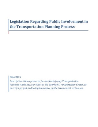  
Legislation	
  Regarding	
  Public	
  Involvement	
  in	
  
the	
  Transportation	
  Planning	
  Process	
  
	
  	
  
FALL	
  2015	
  
Description:	
  Memo	
  prepared	
  for	
  the	
  North	
  Jersey	
  Transportation	
  
Planning	
  Authority,	
  our	
  client	
  at	
  the	
  Voorhees	
  Transportation	
  Center,	
  as	
  
part	
  of	
  a	
  project	
  to	
  develop	
  innovative	
  public	
  involvement	
  techniques.	
  
 