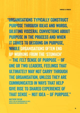 10
PURPOSE IS A PROCESS
“ORGANISATIONS TYPICALLY CONSTRUCT
PURPOSE THROUGH IDEAS AND WORDS,
DILUTING VISCERAL CONVICTIONS ABOUT
PURPOSE IN THE PROCESS AND WHEN
IT COMES TO DECIDING ON PURPOSE,
WHOLE ORGANISATIONS OFTEN END
UP WORKING FROM THE ‘STOMACH’
– THE FELT SENSE OF PURPOSE – OF
ONE OR TWO LEADERS, FEELINGS THAT
ULTIMATELY MAY NOT CARRY THROUGH
THE ORGANISATION, UNLESS THEY ARE
COMMUNICATED IN WAYS THAT HELP
GIVE RISE TO SHARED EXPERIENCE OF
THAT SENSE – NOT IDEA – OF PURPOSE.”
MATTHEW TAYLOR
SOCIETY FOR THE ENCOURAGEMENT OF ARTS,
MANUFACTURES AND COMMERCE (RSA)
 
