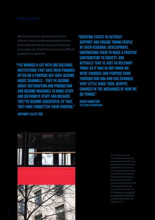 Whilst purpose can galvanise collective
efforts, it must not be used to justify action
that is detrimental to a business’s interests
or as a get-out-of-jail free card to duck difficult
questions or decisions.
PURPOSE IS A PROCESS
“SCOUTING EXISTS TO ACTIVELY
SUPPORT AND ENGAGE YOUNG PEOPLE
IN THEIR PERSONAL DEVELOPMENT,
EMPOWERING THEM TO MAKE A POSITIVE
CONTRIBUTION TO SOCIETY. AND
ACTUALLY THAT IS JUST AS RELEVANT
TODAY AS IT WAS IN 1907 WHEN WE
WERE FOUNDED. OUR PURPOSE RUNS
THROUGH OUR DNA AND HAS CHANGED
VERY LITTLE SINCE THEN, DESPITE
CHANGES IN THE MECHANICS OF HOW WE
DO THINGS.”
David Hamilton
The Scout Association
“I’VE WORKED A LOT WITH BIG CULTURAL
INSTITUTIONS THAT HAVE BEEN FOUNDED
OFTEN ON A PURPOSE BUT HAVE BECOME
ABOUT CHANNELS - THEY’VE BECOME
ABOUT DISTRIBUTION AND PRODUCTION
AND BECOME MACHINES TO MAKE STUFF
AND DISTRIBUTE STUFF AND BECAUSE
THEY’VE BECOME SUCCESSFUL AT THAT,
THEY HAVE FORGOTTEN THEIR PURPOSE.”
Anthony Lilley OBE
9. In a 2016 survey of
7,700 Millennials, Deloitte
ascertained that 80% of the
Millennials who envisioned
a commitment of 5 years
or more to their employers
believed that they shared
values with the company.
Winning Over the Next
Generation of Leaders: The
Deloitte 2016 Millennial
Survey 2016, Deloitte LLP,
2016, deloitte.com/global/
en/pages/about-deloitte/
articles/millennialsurvey.
html pp. 10-13.
11
 