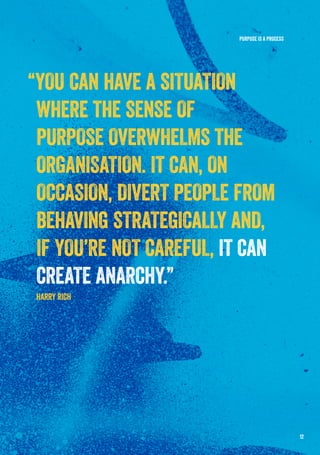 PURPOSE IS A PROCESS
“YOU CAN HAVE A SITUATION
WHERE THE SENSE OF
PURPOSE OVERWHELMS THE
ORGANISATION. IT CAN, ON
OCCASION, DIVERT PEOPLE FROM
BEHAVING STRATEGICALLY AND,
IF YOU’RE NOT CAREFUL, IT CAN
CREATE ANARCHY.”
HARRY RICH
12
 