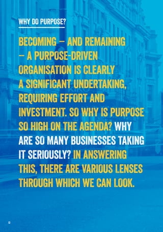 13
WHY DO PURPOSE?
BECOMING – AND REMAINING
– A PURPOSE-DRIVEN
ORGANISATION IS CLEARLY
A SIGNIFICANT UNDERTAKING,
REQUIRING EFFORT AND
INVESTMENT. SO WHY IS PURPOSE
SO HIGH ON THE AGENDA? WHY
ARE SO MANY BUSINESSES TAKING
IT SERIOUSLY? IN ANSWERING
THIS, THERE ARE VARIOUS LENSES
THROUGH WHICH WE CAN LOOK.
 