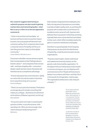 16
Our research suggests that having an
authentic purpose can also result in gaining
market share and cementing loyalty – what
Ben & Jerry’s refers to as fans (as opposed to
customers).
“I think in the end this is all inevitable - all
business will have to become positive impact
business, because people will demand it and
customers will buy from companies that include
a corporate sense of empathy and focus on
how they grow their impact on their global
community.”
Jostein Solheim, CEO, Ben & Jerry’s
Consumers will often choose where to spend
their money based on their feelings about a
brand’s values 10
, and companies that connect
with – and have empathy with – consumers’
deeper needs and own sense of purpose will
therefore be at a competitive advantage.
“A sense of purpose has come to be seen, rightly,
as a value that not only has a place in business
but is essential to long-term success.”
Arianna Huffington
“There’s so much yet to be invented. Think about
an average day and consider everything that
makes you unhappy… Businesses are still aimed
at the bottom of Maslow’s pyramid, not the top.”
Alain de Botton
“Consumers want some help in answering the
question of what, in a profound sense, their
spending is for. When you have enough, what
need is being served by having more?”
Will Hutton
Interviewees recognised that employees who
feel a strong sense of purpose are more likely
to produce higher quality work, as working with
purpose will correlate with a commitment to
excellence and a sense of craft. A person who
believes there is purpose in what they are doing
typically feels more connected and committed
to their work, which often translates easily into
gains in customer satisfaction and loyalty.
And there is a growing body of work arguing
that purpose can also drive the distribution
of leadership, creativity and innovation across
organisations.
“Purpose and principles, clearly understood,
articulated and commonly shared, are the
genetic code of any healthy organization. To
the degree that you hold purpose and principles
in common among you, you can dispense with
command and control. People will know how to
behave in accordance with them, and they’ll do it
in thousands of unimaginable, creative ways.
The organization will become a vital, living set
of beliefs.” 11
10. In a study conducted
by Elite Daily, 75% of
Millennials said that it was
either “fairly important” or
“very important” that the
company from which they
purchased contributed to
society. Millennial Consumer
Trends 2015, Elite Daily, 2015,
elitedaily.com/millennial-
consumer-trends-2015.
11. Dee Hock, founder of
VISA, quoted by Adrian
Bridgwater in his article
Why Workplace Automation
Intelligence Can’t Replace Us
Humans, 2015.
DRIVE PROFIT
 