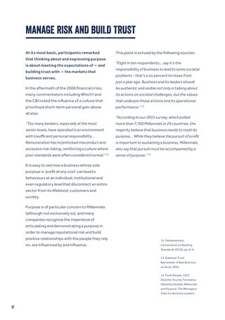 17
MANAGE RISK AND BUILD TRUST
At its most basic, participants remarked
that thinking about and expressing purpose
is about meeting the expectations of – and
building trust with – the markets that
business serves.
In the aftermath of the 2008 financial crisis,
many commentators including Which? and
the CBI noted the influence of a culture that
prioritised short-term personal gain above
all else:
“Too many bankers, especially at the most
senior levels, have operated in an environment
with insufficient personal responsibility…
Remuneration has incentivised misconduct and
excessive risk-taking, reinforcing a culture where
poor standards were often considered normal.” 12
It is easy to see how a business whose sole
purpose is ‘profit at any cost’ can lead to
behaviours at an individual, institutional and
even regulatory level that disconnect an entire
sector from its lifeblood: customers and
society.
Purpose is of particular concern to Millennials
(although not exclusively so), and many
companies recognise the imperative of
articulating and demonstrating a purpose in
order to manage reputational risk and build
positive relationships with the people they rely
on, are influenced by and influence.
This point is echoed by the following sources:
“Eight in ten respondents… say it’s the
responsibility of business to lead to solve societal
problems - that’s a six percent increase from
just a year ago. Business and its leaders should
be authentic and visible not only in talking about
its actions on societal challenges, but the values
that underpin those actions and its operational
performance.” 13
“According to our 2015 survey, which polled
more than 7,700 Millennials in 29 countries, the
majority believe that business needs to reset its
purpose... While they believe the pursuit of profit
is important to sustaining a business, Millennials
also say that pursuit must be accompanied by a
sense of purpose.” 14
12. Parliamentary
Commission on Banking
Standards 2013b, pp. 8-9.
13. Edelman Trust
Barometer, A New Business
as Usual, 2016.
14. Punit Renjen, CEO,
Deloitte Touche Tohmatsu
(Deloitte Global), Millennials
and Purpose: The Message is
Clear for Business Leaders.
 