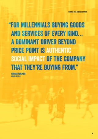 “FOR MILLENNIALS BUYING GOODS
AND SERVICES OF EVERY KIND…
A DOMINANT DRIVER BEYOND
PRICE POINT IS AUTHENTIC
SOCIAL IMPACT OF THE COMPANY
THAT THEY’RE BUYING FROM.”
ADRIAN WALKER
HOGAN LOVELLS
18
MANAGE RISK AND BUILD TRUST
 
