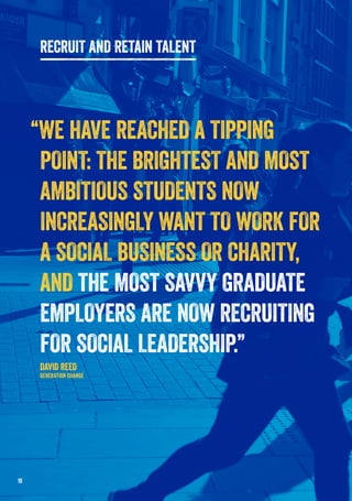 “WE HAVE REACHED A TIPPING
POINT: THE BRIGHTEST AND MOST
AMBITIOUS STUDENTS NOW
INCREASINGLY WANT TO WORK FOR
A SOCIAL BUSINESS OR CHARITY,
AND THE MOST SAVVY GRADUATE
EMPLOYERS ARE NOW RECRUITING
FOR SOCIAL LEADERSHIP.”
DAVID REED
GENERATION CHANGE
19
RECRUIT AND RETAIN TALENT
 