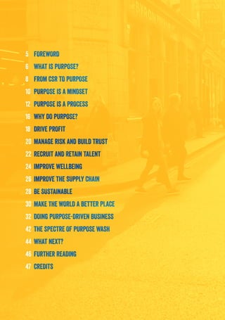 5	FOREWORD
6	 WHAT IS PURPOSE?
8	 FROM CSR TO PURPOSE
10	 PURPOSE IS A MINDSET
12	 PURPOSE IS A PROCESS
16	 WHY DO PURPOSE?
18	 DRIVE PROFIT
20	MANAGE RISK AND BUILD TRUST
22	 RECRUIT AND RETAIN TALENT
24	 IMPROVE WELLBEING
26	IMPROVE THE SUPPLY CHAIN
28	 BE SUSTAINABLE
30	 MAKE THE WORLD A BETTER PLACE
32	 DOING PURPOSE-DRIVEN BUSINESS
42	 THE SPECTRE OF PURPOSE WASH
44	WHAT NEXT?
46	FURTHER READING
47	CREDITS
 