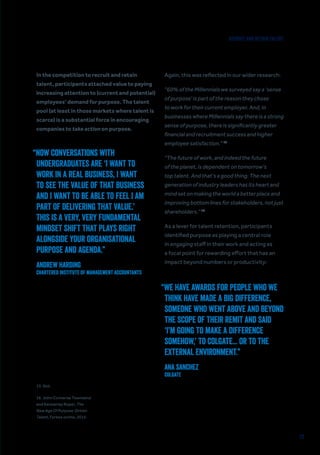 20
In the competition to recruit and retain
talent, participants attached value to paying
increasing attention to (current and potential)
employees’ demand for purpose. The talent
pool (at least in those markets where talent is
scarce) is a substantial force in encouraging
companies to take action on purpose.
“NOW CONVERSATIONS WITH
UNDERGRADUATES ARE ‘I WANT TO
WORK IN A REAL BUSINESS, I WANT
TO SEE THE VALUE OF THAT BUSINESS
AND I WANT TO BE ABLE TO FEEL I AM
PART OF DELIVERING THAT VALUE.’
THIS IS A VERY, VERY FUNDAMENTAL
MINDSET SHIFT THAT PLAYS RIGHT
ALONGSIDE YOUR ORGANISATIONAL
PURPOSE AND AGENDA.”
Andrew Harding
Chartered Institute of Management Accountants
“WE HAVE AWARDS FOR PEOPLE WHO WE
THINK HAVE MADE A BIG DIFFERENCE,
SOMEONE WHO WENT ABOVE AND BEYOND
THE SCOPE OF THEIR REMIT AND SAID
‘I’M GOING TO MAKE A DIFFERENCE
SOMEHOW,’ TO COLGATE... OR TO THE
EXTERNAL ENVIRONMENT.”
Ana Sanchez
Colgate
Again, this was reflected in our wider research:
“60% of the Millennials we surveyed say a ‘sense
of purpose’ is part of the reason they chose
to work for their current employer. And, in
businesses where Millennials say there is a strong
sense of purpose, there is significantly greater
financial and recruitment success and higher
employee satisfaction.” 15
“The future of work, and indeed the future
of the planet, is dependent on tomorrow’s
top talent. And that’s a good thing. The next
generation of industry leaders has its heart and
mind set on making the world a better place and
improving bottom lines for stakeholders, not just
shareholders.” 16
As a lever for talent retention, participants
identified purpose as playing a central role
in engaging staff in their work and acting as
a focal point for rewarding effort that has an
impact beyond numbers or productivity:
15. Ibid.
16. John Converse Townsend
and Kennerley Roper, The
New Age Of Purpose-Driven
Talent, Forbes online, 2015.
RECRUIT AND RETAIN TALENT
 
