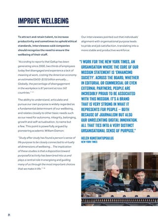 21
IMPROVE WELLBEING
To attract and retain talent, to increase
productivity and sometimes to uphold ethical
standards, interviewees said companies
should recognise the need to ensure the
wellbeing of their staff.
“According to reports that Gallup has been
generating since 2000, two thirds of employees
today feel disengaged and experience a lack of
meaning at work, costing the American economy
an estimated $450-$550 billion annually …
Globally, the percentage of disengagement
in the workplace is 87 percent across 142
countries.” 17
The ability to understand, articulate and
pursue our own purpose is widely regarded as
a fundamental determinant of our wellbeing,
and relates closely to other basic needs such
as our need for autonomy, integrity, belonging,
growth and self-actualisation, to name but
a few. This point is powerfully argued by
pioneering academic William Damon:
“Study after study has found a person’s sense of
life purpose to be closely connected to virtually
all dimensions of wellbeing… The implication
of these studies is that a disposition toward
purposeful activity has been bred into us and
plays a central role in energising and guiding
many of us through the most important choices
that we make in life.” 18
Our interviewees pointed out that individuals’
alignment with organisational purpose leads
to pride and job satisfaction, translating into a
more stable and productive workforce:
“I WORK FOR THE NEW YORK TIMES, AN
ORGANISATION WHERE THE CORE OF OUR
MISSION STATEMENT IS ‘ENHANCING
SOCIETY’. ACROSS THE BOARD, WHETHER
IN EDITORIAL OR COMMERCIAL OR EVEN
EXTERNAL PARTNERS, PEOPLE ARE
INCREDIBLY PROUD TO BE ASSOCIATED
WITH THIS MISSION. IT’S A BRAND
THAT IS VERY STRONG IN WHAT IT
REPRESENTS FOR PEOPLE – BOTH
BECAUSE OF JOURNALISM BUT ALSO
OUR UNRELENTING DIGITAL INNOVATION.
ALL THAT TIES INTO A VERY DISTINCT
ORGANISATIONAL SENSE OF PURPOSE.”
HELEN KONSTANTOPOULOS
New York Times
 