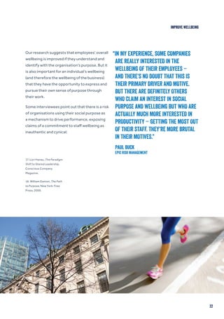22
IMPROVE WELLBEING
Our research suggests that employees’ overall
wellbeing is improved if they understand and
identify with the organisation’s purpose. But it
is also important for an individual’s wellbeing
(and therefore the wellbeing of the business)
that they have the opportunity to express and
pursue their own sense of purpose through
their work.
Some interviewees point out that there is a risk
of organisations using their social purpose as
a mechanism to drive performance, exposing
claims of a commitment to staff wellbeing as
inauthentic and cynical:
17. Lori Hanau, The Paradigm
Shift to Shared Leadership,
Conscious Company
Magazine.
18. William Damon, The Path
to Purpose, New York: Free
Press, 2009.
“IN MY EXPERIENCE, SOME COMPANIES
ARE REALLY INTERESTED IN THE
WELLBEING OF THEIR EMPLOYEES –
AND THERE’S NO DOUBT THAT THIS IS
THEIR PRIMARY DRIVER AND MOTIVE.
BUT THERE ARE DEFINITELY OTHERS
WHO CLAIM AN INTEREST IN SOCIAL
PURPOSE AND WELLBEING BUT WHO ARE
ACTUALLY MUCH MORE INTERESTED IN
PRODUCTIVITY – GETTING THE MOST OUT
OF THEIR STAFF. THEY’RE MORE BRUTAL
IN THEIR MOTIVES.”
Paul Buck
EPIC Risk Management
 