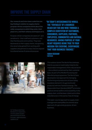 23
IMPROVE THE SUPPLY CHAIN
Our research and interviews underline one
key finding in relation to supply chains:
purpose-driven companies think about the
wider ecosystem in which they exist, their
place in it, and their reliance and impact on it.
Purpose-driven companies are aware of – and
sensitive to – their staff and customers, and
their families and communities. They look
backwards to their supply chains, recognising
the value to be gained from working with
suppliers and partners in ways that are aligned
to a shared sense of value and purpose.
The outdoor brand The North Face believes
that its success is inextricably linked to the
responsible management of the natural world
– the outdoors so beloved by their customer
base. As part of its Mindful Processing and
Manufacturing programme, The North Face
developed a new approach to managing
the farming and production of down (a key
insulation element in its garments and
products) with the Textile Exchange. The
Responsible Down Standard (RDS) 19
promotes
positive animal welfare and traceability in the
supply chain, and has been rolled out to other
manufacturers in the sector, free of charge.
This open-source approach to supply chain
management exemplifies the shared value
approach of a genuinely purpose-driven
business.
“IN TODAY’S INTERCONNECTED WORLD,
THE ‘TENTACLES’ OF A BUSINESS
REACH OUT FAR AND WIDE THROUGH A
COMPLEX ECOSYSTEM OF CUSTOMERS,
CONSUMERS, SUPPLIERS, PARTNERS,
EMPLOYEES, COMMUNITIES AND NATURAL
RESOURCES. HAVING PURPOSE AT YOUR
HEART REQUIRES BEING TRUE TO YOUR
MISSION FOR EVERYONE, EVERYWHERE
THAT YOUR BUSINESS TOUCHES.”
Sarah Redshaw
WaterAid
19. The Responsible Down
Standard is an independent,
voluntary global standard
administered by the Textile
Exchange responsibledown.
org/about-us/.
 