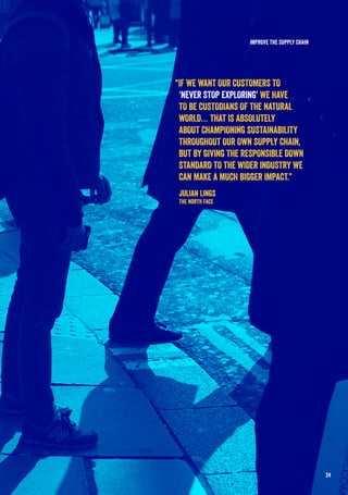 24
IMPROVE THE SUPPLY CHAIN
“IF WE WANT OUR CUSTOMERS TO
‘NEVER STOP EXPLORING’ WE HAVE
TO BE CUSTODIANS OF THE NATURAL
WORLD… THAT IS ABSOLUTELY
ABOUT CHAMPIONING SUSTAINABILITY
THROUGHOUT OUR OWN SUPPLY CHAIN,
BUT BY GIVING THE RESPONSIBLE DOWN
STANDARD TO THE WIDER INDUSTRY WE
CAN MAKE A MUCH BIGGER IMPACT.”
Julian Lings
The North Face
 