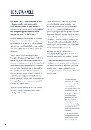 25
BE SUSTAINABLE
Our wider research underlined that acting
with purpose also means working in
ways that improve (or at least minimise)
environmental impact – often with the belief
that doing so is good for the long-term
survival and health of the business. 20
Unilever is a well-known pioneer in this field,
but substantial investment has also been made
by businesses including McDonalds, Marks &
Spencer and PepsiCo, all of whom are working
with their supply chains to reduce waste and
pollution. 21
Sports brand Puma has a rigorous and
transparent sustainability programme that is
deeper and more comprehensive than most
manufacturers, covering economic, social and
environmental wellbeing under the banner of
Forever Faster. Puma introduced the world’s
first ever Environmental Profit and Loss
Account (E P&L), which measures the cost of
everything it produces in terms of impact on
the natural world. Significantly, Puma uses the
language of purpose – not just sustainability –
to frame its commitments:
‘Working towards a more just and sustainable
future, accelerating positive change in the
industry and the world’
Protecting the natural world must surely
be central to a company’s purpose – but
the idea of sustainability should go further.
Interviewees fed back that a business
genuinely living its social purpose is powerful
because employees, suppliers, customers and
other stakeholders all unite around – and act
in line with – shared goals that are explicitly
intended to strengthen and sustain all of the
communities, environments and ecosystems
within which the business exists.
A point also made by management
consultancy McKinsey in their analysis of
Wal-Mart’s ambitious sustainability policies:
“These [renewable energy and zero waste]
initiatives not only safeguard the environment
and the sustainability of Wal-Mart’s products,
but also reduce energy costs and help the
company build deeper relationships with local
communities.” 22
20. Sheila Bonini and
Steven Swartz, Profits with
purpose: How organizing for
sustainability can benefit the
bottom line, McKinsey on
Sustainability and Resource
Productivity, July 2014, p.10.
21. Paul Polman, Business,
society, and the future
of capitalism, McKinsey
Quarterly, May 2014
mckinsey.com/business-
functions/sustainability-
and-resource-productivity/
our-insights/business-
society-and-the-future-of-
capitalism.
22. McKinsey & Company,
Shaping the Future: Solving
Social Problems through
Business Strategy, 2010.
 
