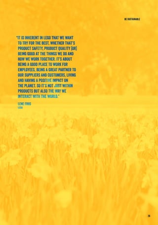 “IT IS INHERENT IN LEGO THAT WE WANT
TO TRY FOR THE BEST, WHETHER THAT’S
PRODUCT SAFETY, PRODUCT QUALITY [OR]
BEING GOOD AT THE THINGS WE DO AND
HOW WE WORK TOGETHER. IT’S ABOUT
BEING A GOOD PLACE TO WORK FOR
EMPLOYEES, BEING A GREAT PARTNER TO
OUR SUPPLIERS AND CUSTOMERS, LIVING
AND HAVING A POSITIVE IMPACT ON
THE PLANET. SO IT’S NOT JUST WITHIN
PRODUCTS BUT ALSO THE WAY WE
INTERACT WITH THE WORLD.”
Lene Friis
LEGO
26
BE SUSTAINABLE
 