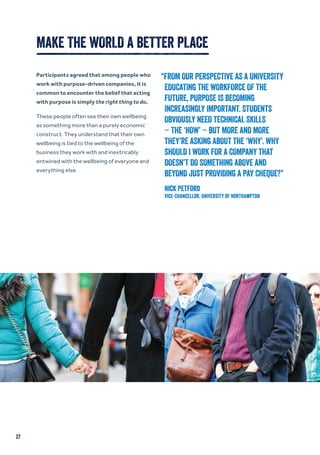 27
MAKE THE WORLD A BETTER PLACE
Participants agreed that among people who
work with purpose-driven companies, it is
common to encounter the belief that acting
with purpose is simply the right thing to do.
These people often see their own wellbeing
as something more than a purely economic
construct. They understand that their own
wellbeing is tied to the wellbeing of the
business they work with and inextricably
entwined with the wellbeing of everyone and
everything else.
“FROM OUR PERSPECTIVE AS A UNIVERSITY
EDUCATING THE WORKFORCE OF THE
FUTURE, PURPOSE IS BECOMING
INCREASINGLY IMPORTANT. STUDENTS
OBVIOUSLY NEED TECHNICAL SKILLS
– THE ‘HOW’ – BUT MORE AND MORE
THEY’RE ASKING ABOUT THE ‘WHY’. WHY
SHOULD I WORK FOR A COMPANY THAT
DOESN’T DO SOMETHING ABOVE AND
BEYOND JUST PROVIDING A PAY CHEQUE?”
Nick Petford
Vice-Chancellor, University of Northampton
 