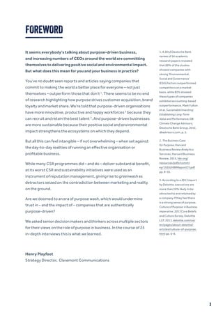 It seems everybody’s talking about purpose-driven business,
and increasing numbers of CEOs around the world are committing
themselves to delivering positive social and environmental impact.
But what does this mean for you and your business in practice?
You’ve no doubt seen reports and articles saying companies that
commit to making the world a better place for everyone – not just
themselves – outperform those that don’t 1
. There seems to be no end
of research highlighting how purpose drives customer acquisition, brand
loyalty and market share. We’re told that purpose-driven organisations
have more innovative, productive and happy workforces 2
because they
can recruit and retain the best talent 3
. And purpose-driven businesses
are more sustainable because their positive social and environmental
impact strengthens the ecosystems on which they depend.
But all this can feel intangible – if not overwhelming – when set against
the day-to-day realities of running an effective organisation or
profitable business.
While many CSR programmes did – and do – deliver substantial benefit,
at its worst CSR and sustainability initiatives were used as an
instrument of reputation management, giving rise to greenwash as
detractors seized on the contradiction between marketing and reality
on the ground.
Are we doomed to an era of purpose wash, which would undermine
trust in – and the impact of – companies that are authentically
purpose-driven?
We asked senior decision makers and thinkers across multiple sectors
for their views on the role of purpose in business. In the course of 25
in-depth interviews this is what we learned.
Henry Playfoot
Strategy Director, Claremont Communications
1. A 2012 Deutsche Bank
review of 56 academic
research papers revealed
that 89% of the studies
showed companies with
strong ‘Environmental,
Social and Governance’
(ESG) factors outperformed
competitors on a market
basis, while 85% showed
these types of companies
exhibited accounting-based
outperformance. Mark Fulton
et al, Sustainable Investing:
Establishing Long-Term
Value and Performance, DB
Climate Change Advisors,
Deutsche Bank Group, 2012,
dbadvisors.com, p. 5.
2. The Business Case
for Purpose, Harvard
Business Review Analytics
Services, Harvard Business
Review, 2015, hbr.org/
resources/pdfs/comm/
ey/19392HBRReportEY.pdf
pp. 8-10.
3. According to a 2013 report
by Deloitte, executives are
more than 50% likely to be
attracted to and retained by
a company if they feel there
is a strong sense of purpose.
Culture of Purpose: A Business
Imperative, 2013 Core Beliefs
and Culture Survey, Deloitte
LLP, 2013, deloitte.com/us/
en/pages/about-deloitte/
articles/culture-of-purpose.
html pp. 6-8.
FOREWORD
3
 
