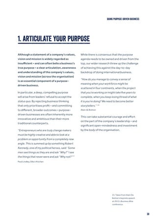 30
DOING PURPOSE-DRIVEN BUSINESS
1. ARTICULATE YOUR PURPOSE
Although a statement of a company’s values,
vision and mission is widely regarded as
insufficient – and can often belie a business’s
true purpose – a clear articulation, awareness
and understanding of the company’s values,
vision and mission (across the organisation)
is an essential component of a purpose-
driven business.
In particular, a deep, compelling purpose
will arise from leaders’ refusal to accept the
status quo. By rejecting business thinking
that only prioritises profit – and committing
to different, broader outcomes – purpose-
driven businesses are often inherently more
innovative and ambitious than their more
traditional counterparts.
“Entrepreneurs who are truly change makers
must be highly creative and able to look at a
problem or opportunity from a completely new
angle. This is summed up by something Robert
Kennedy, one of my political heroes, said: ‘Some
men see things as they are and ask “Why?” I see
the things that never were and ask “Why not?”’”
Paul Lindley, Ella’s Kitchen
While there is consensus that the purpose
agenda needs to be owned and driven from the
top, our wider research threw up the challenge
of achieving this against the day-to-day
backdrop of doing international business.
“How do you manage to convey a sense of
meaning when your workforce might be
scattered in four continents, when the project
that you’re working on might take five years to
complete, when you keep losing thread of what
it is you’re doing? We need to become better
storytellers.” 23
Alain de Botton
This can take substantial courage and effort
on the part of the company’s leadership – and
significant open-mindedness and investment
by the body of the organisation.
23. Taken from Alain De
Botton’s keynote speech
at 2015’s Business Wise
conference.
 