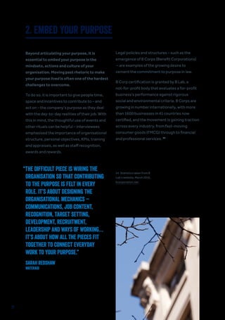 31
2. EMBED YOUR PURPOSE
Beyond articulating your purpose, it is
essential to embed your purpose in the
mindsets, actions and culture of your
organisation. Moving past rhetoric to make
your purpose lived is often one of the hardest
challenges to overcome.
To do so, it is important to give people time,
space and incentives to contribute to – and
act on – the company’s purpose as they deal
with the day-to-day realities of their job. With
this in mind, the thoughtful use of events and
other rituals can be helpful – interviewees
emphasised the importance of organisational
structure, personal objectives, KPIs, training
and appraisals, as well as staff recognition,
awards and rewards.
Legal policies and structures – such as the
emergence of B Corps (Benefit Corporations)
– are examples of the growing desire to
cement the commitment to purpose in law.
B Corp certification is granted by B Lab, a
not-for-profit body that evaluates a for-profit
business’s performance against rigorous
social and environmental criteria. B Corps are
growing in number internationally, with more
than 1600 businesses in 41 countries now
certified, and the movement is gaining traction
across every industry, from fast-moving
consumer goods (FMCG) through to financial
and professional services. 24
“THE DIFFICULT PIECE IS WIRING THE
ORGANISATION SO THAT CONTRIBUTING
TO THE PURPOSE IS FELT IN EVERY
ROLE. IT’S ABOUT DESIGNING THE
ORGANISATIONAL MECHANICS –
COMMUNICATIONS, JOB CONTENT,
RECOGNITION, TARGET SETTING,
DEVELOPMENT, RECRUITMENT,
LEADERSHIP AND WAYS OF WORKING…
IT’S ABOUT HOW ALL THE PIECES FIT
TOGETHER TO CONNECT EVERYDAY
WORK TO YOUR PURPOSE.”
Sarah Redshaw
WaterAid
24. Statistics taken from B
Lab’s website, March 2016,
bcorporation.net.
 
