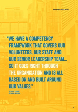 32
DOING PURPOSE-DRIVEN BUSINESS
“WE HAVE A COMPETENCY
FRAMEWORK THAT COVERS OUR
VOLUNTEERS, OUR STAFF AND
OUR SENIOR LEADERSHIP TEAM...
SO IT GOES RIGHT THROUGH
THE ORGANISATION AND IS ALL
BASED ON AND BUILT AROUND
OUR VALUES.”
STACEY ADAMS
RALEIGH INTERNATIONAL
 