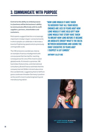 3. COMMUNICATE WITH PURPOSE
Central to the ability to embed purpose
in a business will be the business’s ability
to communicate effectively with its staff,
suppliers, partners, shareholders and
customers.
Participants suggest that this is increasingly
important in today’s hyper-connected world,
in which people can celebrate or decimate a
brand at frightening speed and at a previously
unimaginable scale.
The VW emissions scandal was cited as
an example of serious misalignment with
core purpose that has had far-reaching
consequences for one of the most trusted
global brands. If a brand is a promise, VW
has broken that promise, and international
consultancy Brand Finance estimate that the
company has lost $10bn in brand value since
the scandal broke, suggesting that its fall from
grace could even threaten Germany’s position
as the world’s most trusted engineering and
manufacturing nation.
“HOW LONG WOULD IT HAVE TAKEN
TO DISCOVER THAT ALL YOUR DIESEL
ENGINES ARE LIES 20 YEARS AGO? HOW
LONG WOULD IT HAVE HELD OFF? HOW
LONG WOULD THAT STORY HAVE TAKEN
TO BREAK? HOW LONG BEFORE IT BECAME
AN ABSOLUTE CRISIS? WHAT’S THE DELTA
BETWEEN DISCOVERING AND LOSING THE
CHIEF EXECUTIVE 20 YEARS AGO?
I SUSPECT A LOT LONGER.”
Anthony Lilley OBE
33
 