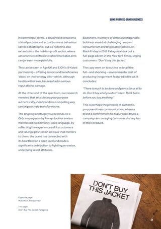In commercial terms, a disconnect between a
stated purpose and actual business behaviour
can be catastrophic, but we note this also
extends into the not-for-profit sector, where
actions that contradict stated charitable aims
can jar even more painfully.
This can be seen in Age UK and E.ON’s ill-fated
partnership – offering donors and beneficiaries
‘deals’ on their energy bills – which, although
hastily withdrawn, has resulted in serious
reputational damage.
At the other end of the spectrum, our research
revealed that articulating your purpose
authentically, clearly and in a compelling way
can be positively transformative.
The ongoing and hugely successful Like a
Girl campaign run by Always tackles sexism
manifested in commonly-used language. By
reflecting the experiences of its customers
and taking a position on an issue that matters
to them, the brand has connected with
its heartland on a deep level and made a
significant contribution to fighting pervasive,
underlying sexist attitudes.
Elsewhere, in a move of almost unimaginable
boldness aimed at challenging rampant
consumerism and disposable fashion, on
Black Friday in 2011 Patagonia took out a
full-page advert in the New York Times, urging
customers: ‘Don’t buy this jacket.’
The copy went on to outline in detail the
full – and shocking – environmental cost of
producing the garment featured in the ad. It
concludes:
“There is much to be done and plenty for us all to
do. Don’t buy what you don’t need. Think twice
before you buy anything.”
This is perhaps the pinnacle of authentic,
purpose-driven communication, where a
brand’s commitment to its purpose drives a
campaign encouraging consumers to buy less
of their product.
DOING PURPOSE-DRIVEN BUSINESS
34
Opposite page:
#LikeAGirl, Always/P&G
This page:
Don’t Buy This Jacket, Patagonia
 