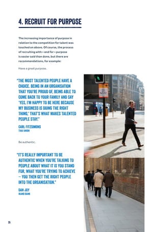 4. RECRUIT FOR PURPOSE
The increasing importance of purpose in
relation to the competition for talent was
touched on above. Of course, the process
of recruiting with – and for – purpose
is easier said than done, but there are
recommendations, for example:
Have a great purpose.
Be authentic.
“THE MOST TALENTED PEOPLE HAVE A
CHOICE. BEING IN AN ORGANISATION
THAT YOU’RE PROUD OF, BEING ABLE TO
COME BACK TO YOUR FAMILY AND SAY
‘YES, I’M HAPPY TO BE HERE BECAUSE
MY BUSINESS IS DOING THE RIGHT
THING,’ THAT’S WHAT MAKES TALENTED
PEOPLE STAY.”
Carl Fitzsimons
Thai Union
“IT’S REALLY IMPORTANT TO BE
AUTHENTIC WHEN YOU’RE TALKING TO
PEOPLE ABOUT WHAT IT IS YOU STAND
FOR, WHAT YOU’RE TRYING TO ACHIEVE
– YOU THEN GET THE RIGHT PEOPLE
INTO THE ORGANISATION.”
DAN JOY
Ikano Bank
35
 