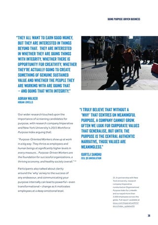 “THEY ALL WANT TO EARN GOOD MONEY,
BUT THEY ARE INTERESTED IN THINGS
BEYOND THAT. THEY ARE INTERESTED
IN WHETHER THEY ARE DOING THINGS
WITH INTEGRITY, WHETHER THERE IS
OPPORTUNITY FOR CREATIVITY, WHETHER
THEY’RE ACTUALLY GOING TO CREATE
SOMETHING OF GENUINE SUSTAINED
VALUE AND WHETHER THE PEOPLE THEY
ARE WORKING WITH ARE DOING THAT
– AND DOING THAT WITH INTEGRITY.”
ADRIAN WALKER
Hogan Lovells
36
“I TRULY BELIEVE THAT WITHOUT A
‘WHY’ THAT CENTRES ON MEANINGFUL
PURPOSE, A COMPANY CANNOT GROW.
OFTEN WE LOOK FOR CORPORATE VALUES
THAT GENERALISE, BUT UNTIL THE
PURPOSE IS THE CENTRAL AUTHENTIC
NARRATIVE, THOSE VALUES ARE
MEANINGLESS.”
GURTEJ SANDHU
CEO, QS UNISOLUTION
Our wider research touched upon the
importance of screening candidates for
purpose, with research company Imperative
and New York University’s 2015 Workforce
Purpose Index arguing that:
“Purpose-Oriented Workers show up at work
in a big way. They thrive as employees and
human beings at significantly higher levels in
every measure… Purpose-Driven Workers are
the foundation for successful organizations, a
thriving economy, and healthy society overall.” 25
Participants also talked about clarity
around the ‘why’ as key to the success of
any endeavour, and communicating your
purpose internally can lead to powerful – even
transformational – change as it motivates
employees at a deep emotional level.
25. In partnership with New
York University, research
company Imperative
conducted an Organizational
Purpose Index for LinkedIn
and surveyed more than
2,000 employees across the
globe. Full report available at
issuu.com/imperative2015/
docs/index_updated10.
DOING PURPOSE-DRIVEN BUSINESS
 
