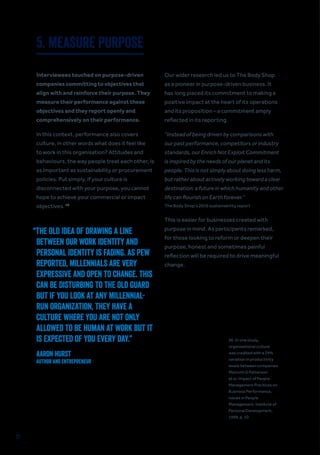 37
26. In one study,
organisational culture
was credited with a 29%
variation in productivity
levels between companies.
Malcolm G Patterson
et al, Impact of People
Management Practices on
Business Performance,
Issues in People
Management, Institute of
Personal Development,
1998, p. 10.
5. MEASURE PURPOSE
Interviewees touched on purpose-driven
companies committing to objectives that
align with and reinforce their purpose. They
measure their performance against these
objectives and they report openly and
comprehensively on their performance.
In this context, performance also covers
culture, in other words what does it feel like
to work in this organisation? Attitudes and
behaviours, the way people treat each other, is
as important as sustainability or procurement
policies. Put simply, if your culture is
disconnected with your purpose, you cannot
hope to achieve your commercial or impact
objectives. 26
Our wider research led us to The Body Shop
as a pioneer in purpose-driven business. It
has long placed its commitment to making a
positive impact at the heart of its operations
and its proposition – a commitment amply
reflected in its reporting.
“Instead of being driven by comparisons with
our past performance, competitors or industry
standards, our Enrich Not Exploit Commitment
is inspired by the needs of our planet and its
people. This is not simply about doing less harm,
but rather about actively working toward a clear
destination: a future in which humanity and other
life can flourish on Earth forever.”
The Body Shop’s 2016 sustainability report
This is easier for businesses created with
purpose in mind. As participants remarked,
for those looking to reform or deepen their
purpose, honest and sometimes painful
reflection will be required to drive meaningful
change.
“THE OLD IDEA OF DRAWING A LINE
BETWEEN OUR WORK IDENTITY AND
PERSONAL IDENTITY IS FADING. AS PEW
REPORTED, MILLENNIALS ARE VERY
EXPRESSIVE AND OPEN TO CHANGE. THIS
CAN BE DISTURBING TO THE OLD GUARD
BUT IF YOU LOOK AT ANY MILLENNIAL-
RUN ORGANIZATION, THEY HAVE A
CULTURE WHERE YOU ARE NOT ONLY
ALLOWED TO BE HUMAN AT WORK BUT IT
IS EXPECTED OF YOU EVERY DAY.”
AARON HURST
Author and Entrepreneur
 