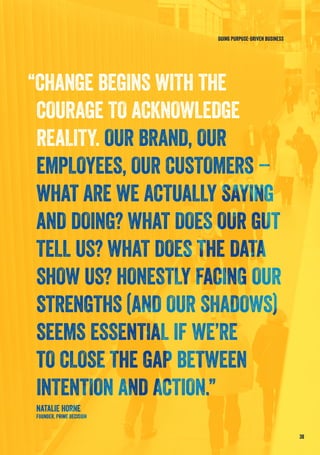 “CHANGE BEGINS WITH THE
COURAGE TO ACKNOWLEDGE
REALITY. OUR BRAND, OUR
EMPLOYEES, OUR CUSTOMERS –
WHAT ARE WE ACTUALLY SAYING
AND DOING? WHAT DOES OUR GUT
TELL US? WHAT DOES THE DATA
SHOW US? HONESTLY FACING OUR
STRENGTHS (AND OUR SHADOWS)
SEEMS ESSENTIAL IF WE’RE
TO CLOSE THE GAP BETWEEN
INTENTION AND ACTION.”
NATALIE HORNE
FOUNDER, PRIME DECISION
38
DOING PURPOSE-DRIVEN BUSINESS
 