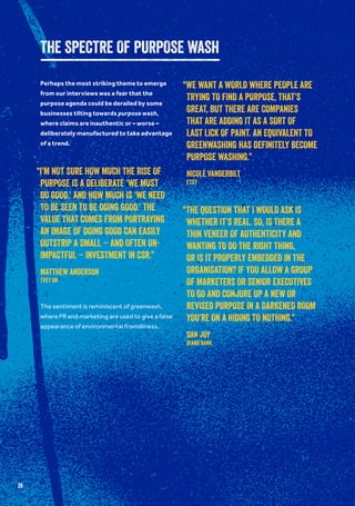 39
THE SPECTRE OF PURPOSE WASH
Perhaps the most striking theme to emerge
from our interviews was a fear that the
purpose agenda could be derailed by some
businesses tilting towards purpose wash,
where claims are inauthentic or – worse –
deliberately manufactured to take advantage
of a trend.
The sentiment is reminiscent of greenwash,
where PR and marketing are used to give a false
appearance of environmental friendliness.
“I’M NOT SURE HOW MUCH THE RISE OF
PURPOSE IS A DELIBERATE ‘WE MUST
DO GOOD,’ AND HOW MUCH IS ‘WE NEED
TO BE SEEN TO BE DOING GOOD.’ THE
VALUE THAT COMES FROM PORTRAYING
AN IMAGE OF DOING GOOD CAN EASILY
OUTSTRIP A SMALL – AND OFTEN UN-
IMPACTFUL – INVESTMENT IN CSR.”
MATTHEW ANDERSON
TVET UK
“WE WANT A WORLD WHERE PEOPLE ARE
TRYING TO FIND A PURPOSE, THAT’S
GREAT, BUT THERE ARE COMPANIES
THAT ARE ADDING IT AS A SORT OF
LAST LICK OF PAINT. AN EQUIVALENT TO
GREENWASHING HAS DEFINITELY BECOME
PURPOSE WASHING.”
NICOLE VANDERBILT
Etsy
“THE QUESTION THAT I WOULD ASK IS
WHETHER IT’S REAL. SO, IS THERE A
THIN VENEER OF AUTHENTICITY AND
WANTING TO DO THE RIGHT THING,
OR IS IT PROPERLY EMBEDDED IN THE
ORGANISATION? IF YOU ALLOW A GROUP
OF MARKETERS OR SENIOR EXECUTIVES
TO GO AND CONJURE UP A NEW OR
REVISED PURPOSE IN A DARKENED ROOM
YOU’RE ON A HIDING TO NOTHING.”
DAN JOY
Ikano Bank
 