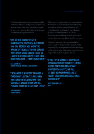 40
Participants were clear that purpose must be
authentic. If it isn’t – and purpose becomes yet
another jaded, over-used piece of corporate
jargon – the movement’s potential for change
could be seriously undermined.
More and more businesses and organisations
from every conceivable sector are adopting
purpose as a frame for what they do, and
with its explicit emphasis on shared value,
purpose holds the promise of a more
equitable, sustainable and fulfilling model of
consumption, work and business for everyone.
But there are major risks associated with
mass adoption that arise from opportunistic
bandwagon-jumping and a misunderstanding –
wilful or otherwise – of the level of commitment
required to be truly purpose-driven:
“GIVE ME THE UNADULTERATED,
UNAPOLOGETIC, UNETHICAL CAPITALIST
ANY DAY, BECAUSE YOU KNOW THE
NATURE OF THE BEAST YOU’RE DEALING
WITH. WHEN GREED COVERS ITSELF IN
LAMB’S CLOTHING AND PRETENDS TO BE
SOMETHING ELSE – THAT’S DANGEROUS.”
CAL COURTNEY
London School of Business & Management
“THE DANGER IS ’PURPOSE’ BECOMES A
THROWAWAY LINE THAT IS PASSIVELY
MENTIONED IN THE SAME WAY THAT
CORPORATE VALUES OFTEN CAN BE...
PURPOSE NEEDS TO BE ACTIVELY LIVED.”
JULIAN LINGS
The North Face
“IF WE TRY TO GENERATE PURPOSE IN
ORGANISATIONS WITHOUT REFLECTING
ON THE DEPTH AND BREADTH OF
PURPOSIVE CAPACITY, WE WILL
AT BEST BE MYTHMAKING AND AT
WORST EMBEDDING ORGANISATIONAL
DISHONESTY.”
MATTHEW TAYLOR
RSA
THE SPECTRE OF PURPOSE WASH
 