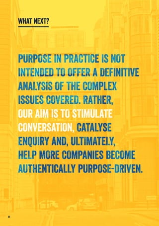 PURPOSE IN PRACTICE IS NOT
INTENDED TO OFFER A DEFINITIVE
ANALYSIS OF THE COMPLEX
ISSUES COVERED. RATHER,
OUR AIM IS TO STIMULATE
CONVERSATION, CATALYSE
ENQUIRY AND, ULTIMATELY,
HELP MORE COMPANIES BECOME
AUTHENTICALLY PURPOSE-DRIVEN.
41
WHAT NEXT?
 