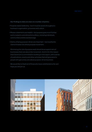 42
Our findings to date are clear on a number of points:
Minimising the risk of purpose wash should be an explicit aim of
businesses that care about the movement. And it’s for this reason
that Claremont is committed to building on this report, with a series
of publications, events and other activities that will give voice to
people who genuinely care about purpose-driven business.
We would like to thank all of those who have contributed so far and
hope you will join us.
• Purpose needs leadership – but it must be woven throughout a
business’s organisation, processes and culture
• Mission statements are helpful – but purpose goes much further
and is rooted in commitments to others, including individuals,
communities and the world at large
• Claims of being purpose-driven are important – but inauthentic
claims threaten the whole purpose movement.
WHAT NEXT?
 