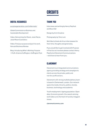 44
CREDITS
DIGITAL RESOURCES
purposegeneration.com/millennials/
Global Commission on Business and
Sustainable Development
Video: Reinventing the Planet, Josie Maran,
Josie Maran Cosmetics
Video: Find your purpose and put it to work,
Harvard Business Review
Blog: Introducing What’s Working: Purpose
+ Profit, Arianna Huffington, Huffington Post
THANK YOU
Interviews and writing by Henry Playfoot
and Ross Hall
Design by Arch Creative
Photography by Tano Lam
We’d like to thank all of our interviewees for
their time, thoughts and generosity.
If you would like to get involved with Purpose
in Practice as it evolves please contact Henry
Playfoot at Claremont Communications
– we’d love to hear from you.
CLAREMONT
Claremont is an integrated communications
agency providing strategy and campaigns to
clients across the private, public and
not-for-profit sectors.
Claremont’s 20-strong multidisciplinary team
is based in Clerkenwell, London. Our network
spans the media, the arts, politics, brands,
business, technology and academia.
Youth employment. Ageing population. Open
data. Economic growth. Our award-winning
work takes us to the heart of society’s biggest
issues.
claremontcomms.com
 