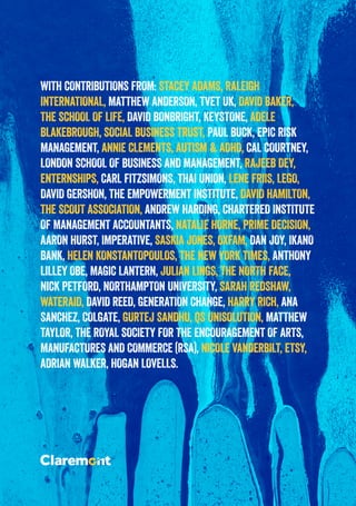 WITH CONTRIBUTIONS FROM: STACEY ADAMS, RALEIGH
INTERNATIONAL, MATTHEW ANDERSON, TVET UK, DAVID BAKER,
THE SCHOOL OF LIFE, DAVID BONBRIGHT, KEYSTONE, ADELE
BLAKEBROUGH, SOCIAL BUSINESS TRUST, PAUL BUCK, EPIC RISK
MANAGEMENT, ANNIE CLEMENTS, AUTISM & ADHD, CAL COURTNEY,
LONDON SCHOOL OF BUSINESS AND MANAGEMENT, RAJEEB DEY,
ENTERNSHIPS, CARL FITZSIMONS, THAI UNION, LENE FRIIS, LEGO,
DAVID GERSHON, THE EMPOWERMENT INSTITUTE, DAVID HAMILTON,
THE SCOUT ASSOCIATION, ANDREW HARDING, CHARTERED INSTITUTE
OF MANAGEMENT ACCOUNTANTS, NATALIE HORNE, PRIME DECISION,
AARON HURST, IMPERATIVE, SASKIA JONES, OXFAM, DAN JOY, IKANO
BANK, HELEN KONSTANTOPOULOS, THE NEW YORK TIMES, ANTHONY
LILLEY OBE, MAGIC LANTERN, JULIAN LINGS, THE NORTH FACE,
NICK PETFORD, NORTHAMPTON UNIVERSITY, SARAH REDSHAW,
WATERAID, DAVID REED, GENERATION CHANGE, HARRY RICH, ANA
SANCHEZ, COLGATE, GURTEJ SANDHU, QS UNISOLUTION, MATTHEW
TAYLOR, THE ROYAL SOCIETY FOR THE ENCOURAGEMENT OF ARTS,
MANUFACTURES AND COMMERCE (RSA), NICOLE VANDERBILT, ETSY,
ADRIAN WALKER, HOGAN LOVELLS.
 