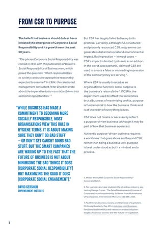 The belief that business should do less harm
initiated the emergence of Corporate Social
Responsibility and its growth over the past
60 years.
“The phrase Corporate Social Responsibility was
coined in 1953 with the publication of Bowen’s
Social Responsibility of Businessmen, which
posed the question: ‘Which responsibilities
to society can businesspeople be reasonably
expected to assume?’ In 1984, the celebrated
management consultant Peter Drucker wrote
about the imperative to turn social problems into
economic opportunities.” 5
But CSR has largely failed to live up to its
promise. Certainly, a thoughtful, structured
and properly resourced CSR programme can
generate substantial social and environmental
impact. But in practice – in most cases –
CSR’s impact is limited by its role as an add-on.
In the worst case scenario, claims of CSR are
used to create a false or misleading impression
of the company they are serving 6
.
Where CSR is usually treated as an
organisational function, social purpose is
the business’s raison d’etre 7
. If CSR is the
department used to offset the sometimes
brutal business of maximising profits, purpose
is fundamental to how the business thinks and
is at the heart of everything it does.
CSR does not create or necessarily reflect
a purpose-driven business (although it may be
part of how that business operates).
Authentic purpose-driven business requires
a worldview that goes above and beyond CSR;
rather than being a business unit, purpose
is best understood as both a mindset and a
process.
FROM CSR TO PURPOSE
5. What’s Wrong With Corporate Social Responsibility?
Corporate Watch.
6. For examples and case studies in the oil and gas industry, see
Jedrzej George Frynas, ‘The False Developmental Promise of
Corporate Social Responsibility: Evidence From Multinational
Oil Companies’, International Affairs, 81: 581-598, 2005.
7. Paul Polman, Business, Society, and the Future of Capitalism,
McKinsey Quarterly, May 2014, mckinsey.com/business-
functions/sustainability-and-resource-productivity/our-
insights/business-society-and-the-future-of-capitalism.
“WHILE BUSINESS HAS MADE A
COMMITMENT TO BECOMING MORE
SOCIALLY RESPONSIBLE, MOST
ORGANISATIONS VIEW THIS ROLE IN
HYGIENE TERMS. IT IS ABOUT MAKING
SURE THEY DON’T DO BAD STUFF
– OR DON’T GET CAUGHT DOING BAD
STUFF. BUT THE SMART COMPANIES
ARE WAKING UP TO THE FACT THAT THE
FUTURE OF BUSINESS IS NOT ABOUT
MINIMISING THE BAD THINGS IT DOES
(CORPORATE SOCIAL RESPONSIBILITY)
BUT MAXIMIZING THE GOOD IT DOES
(CORPORATE SOCIAL ENGAGEMENT).”
DAVID GERSHON
EMPOWERMENT INSTITUTE
5
 