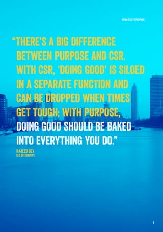 “THERE’S A BIG DIFFERENCE
BETWEEN PURPOSE AND CSR.
WITH CSR, ‘DOING GOOD’ IS SILOED
IN A SEPARATE FUNCTION AND
CAN BE DROPPED WHEN TIMES
GET TOUGH; WITH PURPOSE,
DOING GOOD SHOULD BE BAKED
INTO EVERYTHING YOU DO.”
RAJEEB DEY
CEO, ENTERNSHIPS
FROM CSR TO PURPOSE
6
 