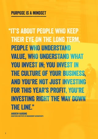 “IT’S ABOUT PEOPLE WHO KEEP
THEIR EYE ON THE LONG TERM,
PEOPLE WHO UNDERSTAND
VALUE, WHO UNDERSTAND WHAT
YOU INVEST IN; YOU INVEST IN
THE CULTURE OF YOUR BUSINESS,
AND YOU’RE NOT JUST INVESTING
FOR THIS YEAR’S PROFIT, YOU’RE
INVESTING RIGHT THE WAY DOWN
THE LINE.”
ANDREW HARDING
CHARTERED INSTITUTE OF MANAGEMENT ACCOUNTANTS
PURPOSE IS A MINDSET
7
 