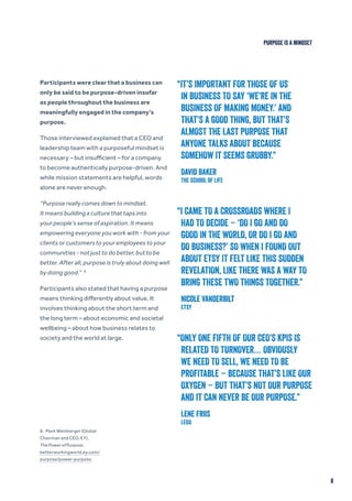 Participants were clear that a business can
only be said to be purpose-driven insofar
as people throughout the business are
meaningfully engaged in the company’s
purpose.
Those interviewed explained that a CEO and
leadership team with a purposeful mindset is
necessary – but insufficient – for a company
to become authentically purpose-driven. And
while mission statements are helpful, words
alone are never enough.
“Purpose really comes down to mindset.
It means building a culture that taps into
your people’s sense of aspiration. It means
empowering everyone you work with - from your
clients or customers to your employees to your
communities - not just to do better, but to be
better. After all, purpose is truly about doing well
by doing good.” 8
Participants also stated that having a purpose
means thinking differently about value. It
involves thinking about the short term and
the long term – about economic and societal
wellbeing – about how business relates to
society and the world at large.
8
“IT’S IMPORTANT FOR THOSE OF US
IN BUSINESS TO SAY ‘WE’RE IN THE
BUSINESS OF MAKING MONEY.’ AND
THAT’S A GOOD THING, BUT THAT’S
ALMOST THE LAST PURPOSE THAT
ANYONE TALKS ABOUT BECAUSE
SOMEHOW IT SEEMS GRUBBY.”
David Baker
The School of Life
“I CAME TO A CROSSROADS WHERE I
HAD TO DECIDE – ‘DO I GO AND DO
GOOD IN THE WORLD, OR DO I GO AND
DO BUSINESS?’ SO WHEN I FOUND OUT
ABOUT ETSY IT FELT LIKE THIS SUDDEN
REVELATION, LIKE THERE WAS A WAY TO
BRING THESE TWO THINGS TOGETHER.”
Nicole Vanderbilt
Etsy
“ONLY ONE FIFTH OF OUR CEO’S KPIS IS
RELATED TO TURNOVER… OBVIOUSLY
WE NEED TO SELL, WE NEED TO BE
PROFITABLE – BECAUSE THAT’S LIKE OUR
OXYGEN – BUT THAT’S NOT OUR PURPOSE
AND IT CAN NEVER BE OUR PURPOSE.”
Lene Friis
LEGO
8. Mark Weinberger (Global
Chairman and CEO, EY),
The Power of Purpose,
betterworkingworld.ey.com/
purpose/power-purpose.
PURPOSE IS A MINDSET
 