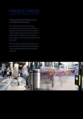Purpose is felt and revealed, day-to-day,
in everything a business does.
This means that every employee must
experience a sense of purpose and express
purpose through their actions: the way they
create and deliver products and services; the
way they treat suppliers; and the way they
communicate – with each other and the rest of
the world 9
.
For this reason, interviewees tended to see
an organisation’s purpose as something that
endures and is perhaps best understood as
a process.
PURPOSE IS A PROCESS
9
 