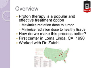 Overview
 Proton therapy is a popular and
effective treatment option
◦ Maximize radiation dose to tumor
◦ Minimize radiation dose to healthy tissue
 How do we make this process better?
 First center in Loma Linda, CA, 1990
 Worked with Dr. Zutshi
 