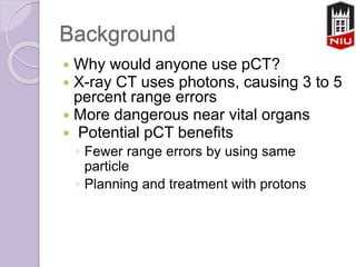 Background
 Why would anyone use pCT?
 X-ray CT uses photons, causing 3 to 5
percent range errors
 More dangerous near vital organs
 Potential pCT benefits
◦ Fewer range errors by using same
particle
◦ Planning and treatment with protons
 