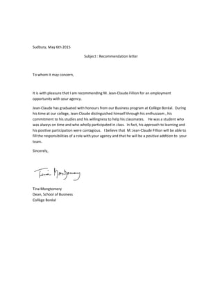 Sudbury, May 6th 2015
Subject : Recommendation letter
To whom it may concern,
It is with pleasure that I am recommending M. Jean-Claude Fillion for an employment
opportunity with your agency.
Jean-Claude has graduated with honours from our Business program at Collège Boréal. During
his time at our college, Jean-Claude distinguished himself through his enthusiasm , his
commitment to his studies and his willingness to help his classmates. He was a student who
was always on time and who wholly participated in class. In fact, his approach to learning and
his positive participation were contagious. I believe that M. Jean-Claude Fillion will be able to
fill the responsibilities of a role with your agency and that he will be a positive addition to your
team.
Sincerely,
Tina Mongtomery
Dean, School of Business
Collège Boréal
 